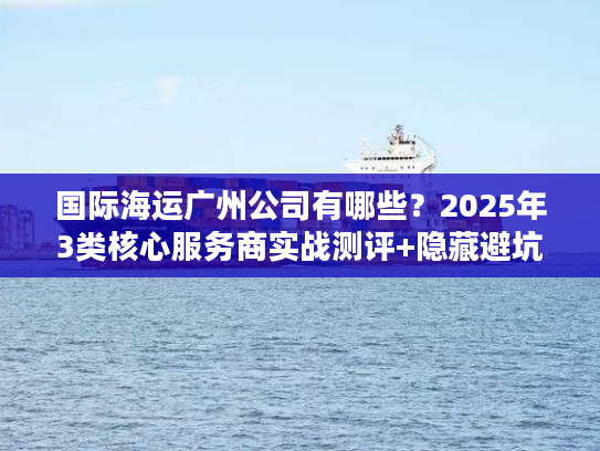 国际海运广州公司有哪些？2025年3类核心服务商实战测评+隐藏避坑法