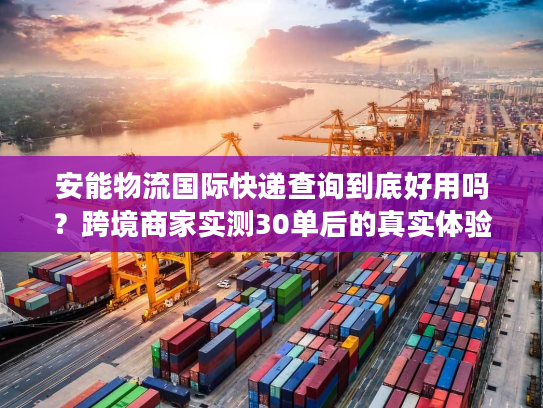 安能物流国际快递查询到底好用吗？跨境商家实测30单后的真实体验
