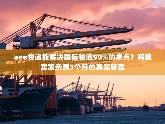aee快递能解决国际物流90%的痛点?跨境卖家亲测3个月的真实答案 aee快递能解决国际物流90%的痛点?跨境卖家亲测3个月的真实答案
