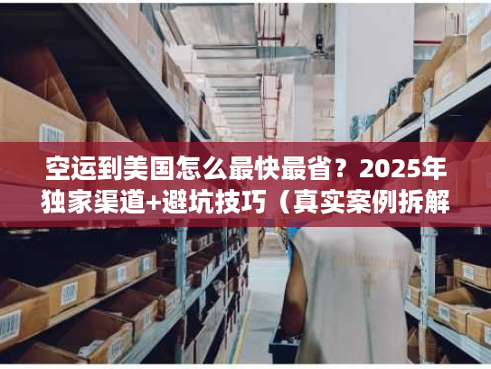 空运到美国怎么最快最省？2025年独家渠道+避坑技巧（真实案例拆解）