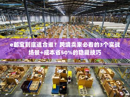 e邮宝到底适合谁？跨境卖家必看的3个实战场景+成本省50%的隐藏技巧