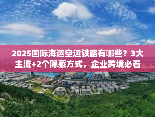2025国际海运空运铁路有哪些？3大主流+2个隐藏方式，企业跨境必看！