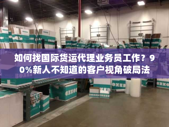 如何找国际货运代理业务员工作？90%新人不知道的客户视角破局法