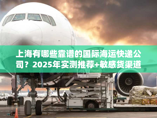 上海有哪些靠谱的国际海运快递公司?2025年实测推荐+敏感货渠道揭秘 上海有哪些靠谱的国际海运快递公司?2025年实测推荐+敏感货渠道揭秘