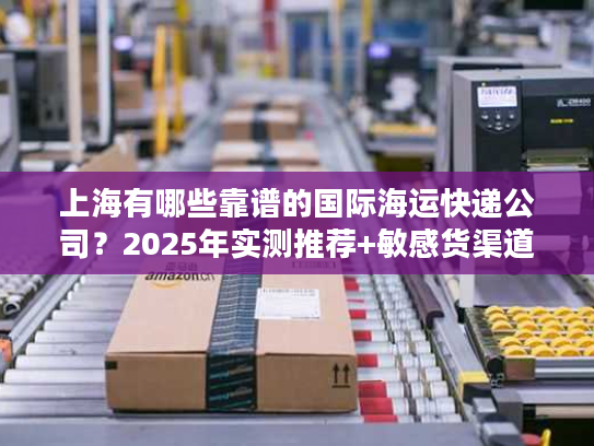 上海有哪些靠谱的国际海运快递公司?2025年实测推荐+敏感货渠道揭秘 上海有哪些靠谱的国际海运快递公司?2025年实测推荐+敏感货渠道揭秘
