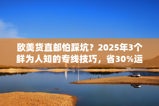 欧美货直邮怕踩坑？2025年3个鲜为人知的专线技巧，省30%运费还保时效！
