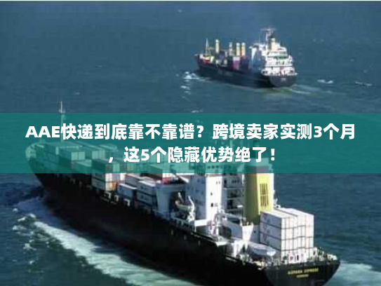 AAE快递到底靠不靠谱？跨境卖家实测3个月，这5个隐藏优势绝了！