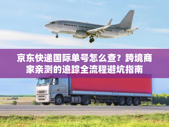 京东快递国际单号怎么查？跨境商家亲测的追踪全流程避坑指南