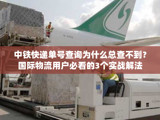 中铁快递单号查询为什么总查不到？国际物流用户必看的3个实战解法