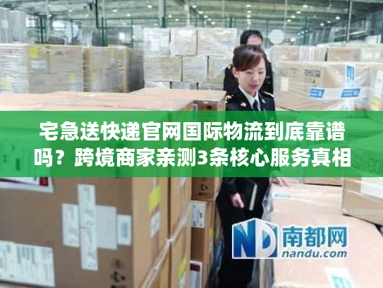 宅急送快递官网国际物流到底靠谱吗？跨境商家亲测3条核心服务真相