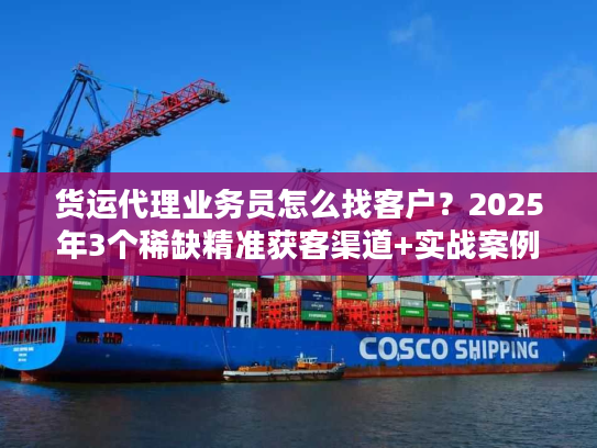 货运代理业务员怎么找客户？2025年3个稀缺精准获客渠道+实战案例拆解