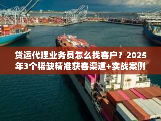 货运代理业务员怎么找客户？2025年3个稀缺精准获客渠道+实战案例拆解