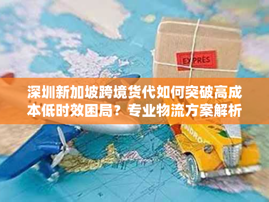 深圳新加坡跨境货代如何突破高成本低时效困局？专业物流方案解析