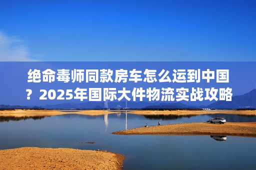 绝命毒师同款房车怎么运到中国？2025年国际大件物流实战攻略来了！