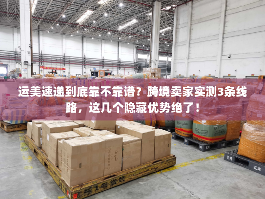 运美速递到底靠不靠谱？跨境卖家实测3条线路，这几个隐藏优势绝了！