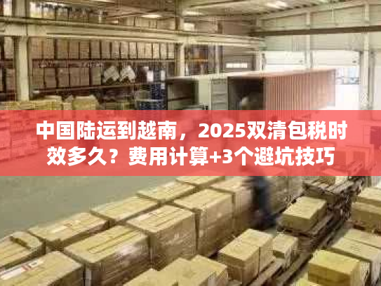 中国陆运到越南，2025双清包税时效多久？费用计算+3个避坑技巧