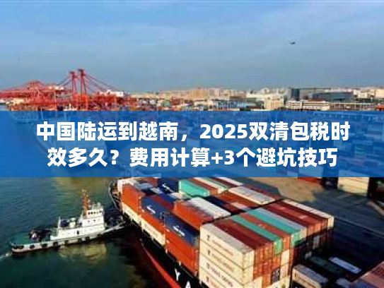 中国陆运到越南，2025双清包税时效多久？费用计算+3个避坑技巧