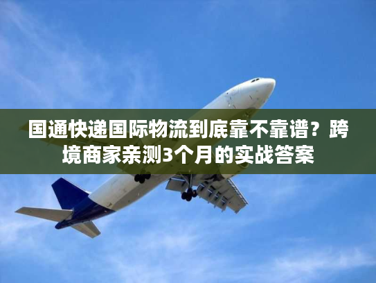 国通快递国际物流到底靠不靠谱？跨境商家亲测3个月的实战答案