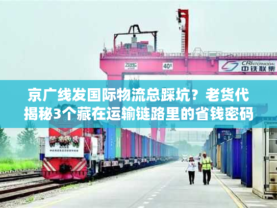 京广线发国际物流总踩坑？老货代揭秘3个藏在运输链路里的省钱密码