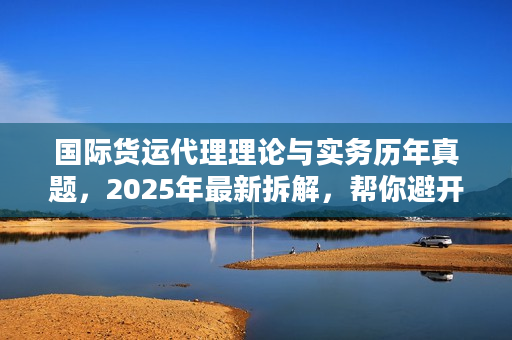 国际货运代理理论与实务历年真题，2025年最新拆解，帮你避开90%物流服务坑？