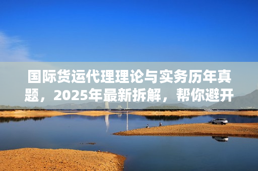 国际货运代理理论与实务历年真题，2025年最新拆解，帮你避开90%物流服务坑？