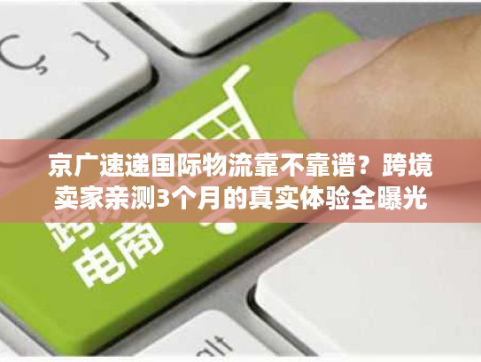 京广速递国际物流靠不靠谱？跨境卖家亲测3个月的真实体验全曝光