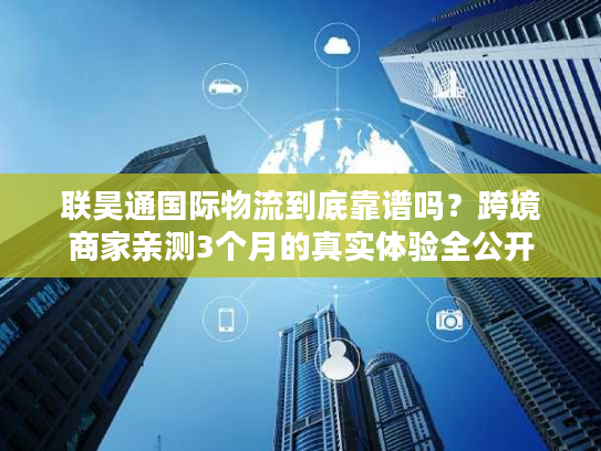 联昊通国际物流到底靠谱吗？跨境商家亲测3个月的真实体验全公开