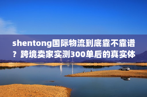 shentong国际物流到底靠不靠谱？跨境卖家实测300单后的真实体验