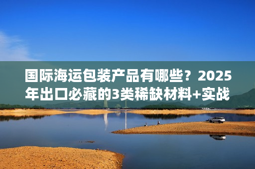 国际海运包装产品有哪些？2025年出口必藏的3类稀缺材料+实战避坑技巧