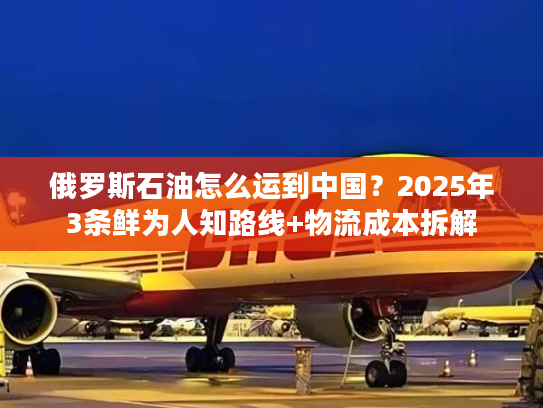 俄罗斯石油怎么运到中国？2025年3条鲜为人知路线+物流成本拆解