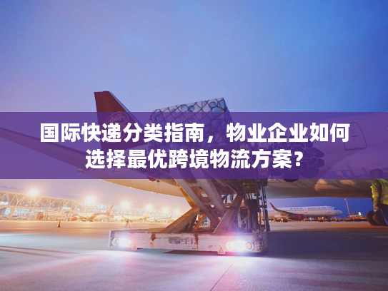 国际快递分类指南，物业企业如何选择最优跨境物流方案？
