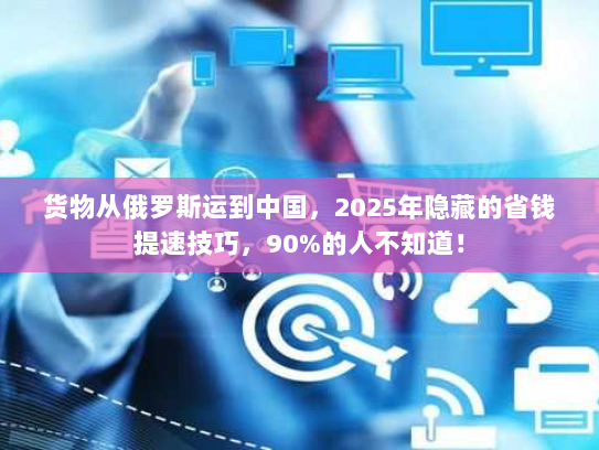 货物从俄罗斯运到中国，2025年隐藏的省钱提速技巧，90%的人不知道！