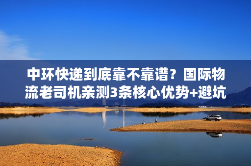 中环快递到底靠不靠谱？国际物流老司机亲测3条核心优势+避坑指南