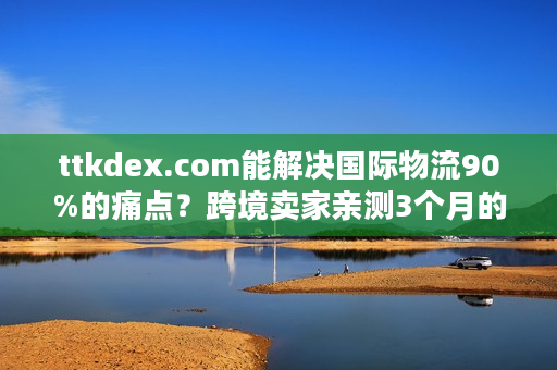 ttkdex.com能解决国际物流90%的痛点？跨境卖家亲测3个月的实战答案