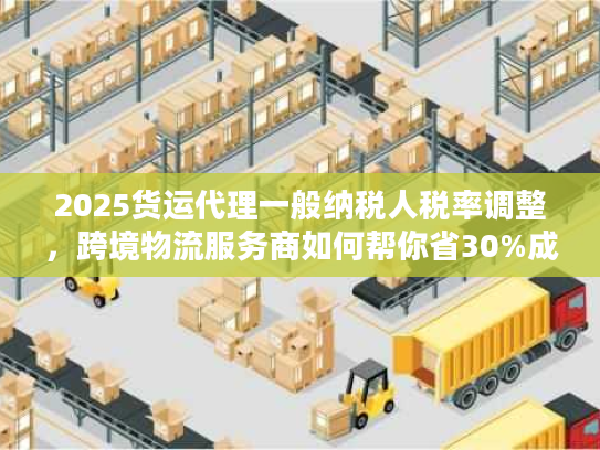 2025货运代理一般纳税人税率调整，跨境物流服务商如何帮你省30%成本？