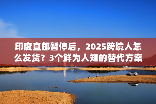 印度直邮暂停后，2025跨境人怎么发货？3个鲜为人知的替代方案（附实战案例）