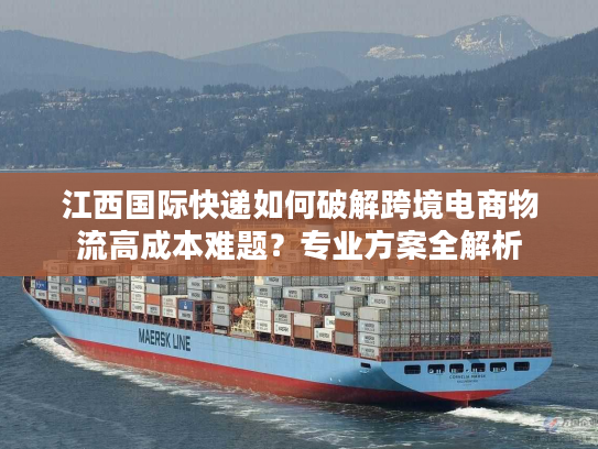 江西国际快递如何破解跨境电商物流高成本难题？专业方案全解析