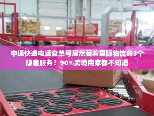 申通快递电话查单号居然藏着国际物流的3个隐藏服务？90%跨境商家都不知道