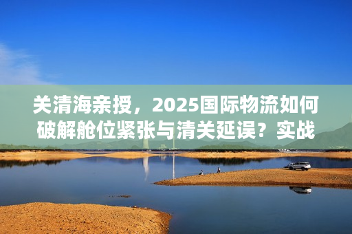关清海亲授，2025国际物流如何破解舱位紧张与清关延误？实战案例全揭秘