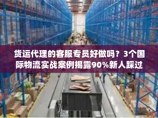 货运代理的客服专员好做吗？3个国际物流实战案例揭露90%新人踩过的坑