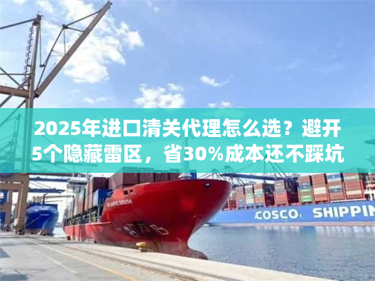 2025年进口清关代理怎么选？避开5个隐藏雷区，省30%成本还不踩坑！