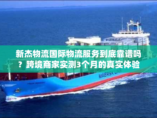 新杰物流国际物流服务到底靠谱吗？跨境商家实测3个月的真实体验
