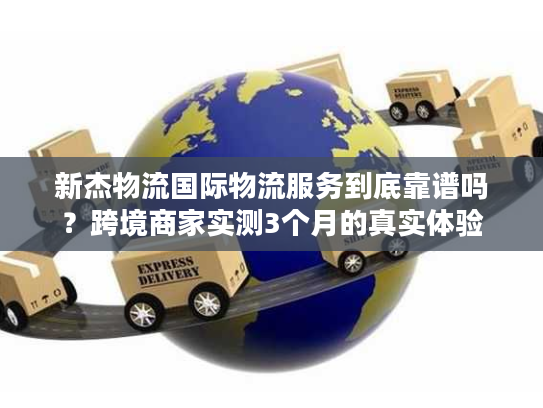 新杰物流国际物流服务到底靠谱吗？跨境商家实测3个月的真实体验