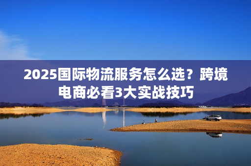 2025国际物流服务怎么选？跨境电商必看3大实战技巧