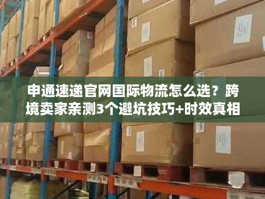 申通速递官网国际物流怎么选？跨境卖家亲测3个避坑技巧+时效真相