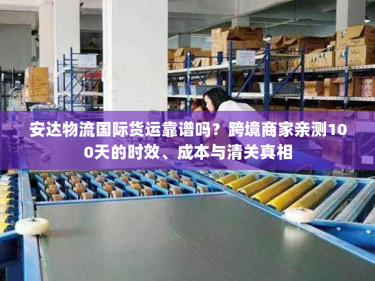 安达物流国际货运靠谱吗？跨境商家亲测100天的时效、成本与清关真相