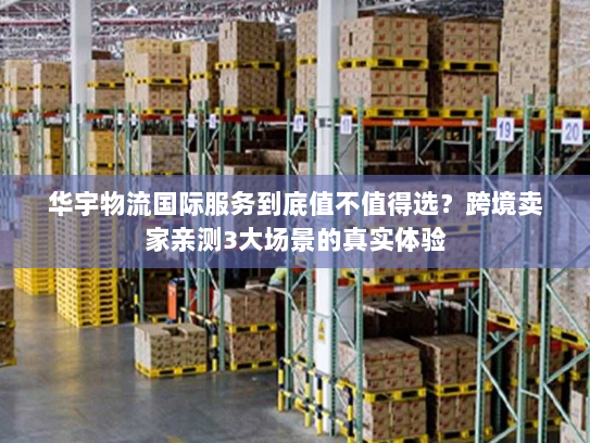 华宇物流国际服务到底值不值得选？跨境卖家亲测3大场景的真实体验