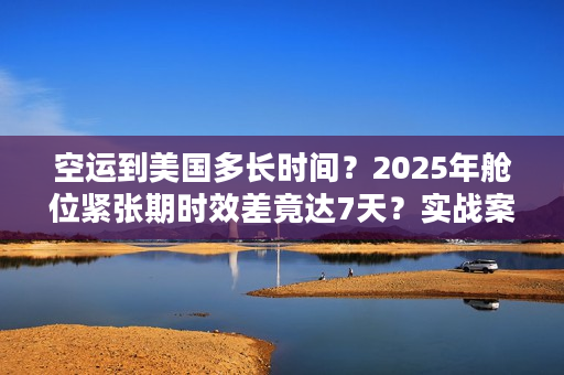 空运到美国多长时间？2025年舱位紧张期时效差竟达7天？实战案例揭秘