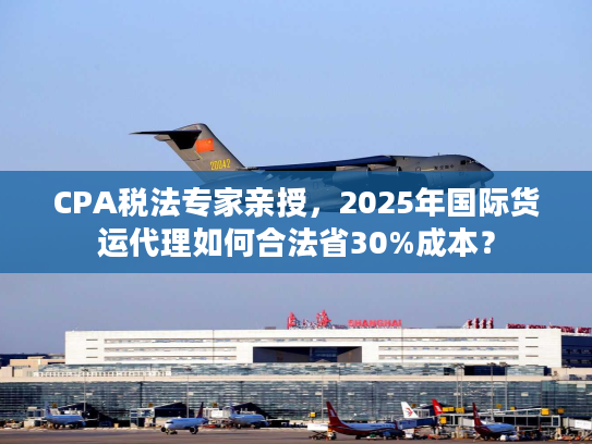 CPA税法专家亲授，2025年国际货运代理如何合法省30%成本？