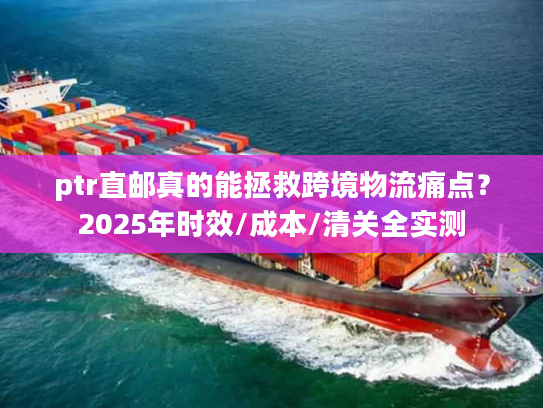 ptr直邮真的能拯救跨境物流痛点？2025年时效/成本/清关全实测